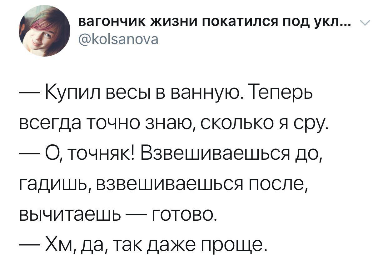 вагончик жизни покатился под укл... @kolsanova Купил весы в ванную. Теперь всегда точно знаю, сколько я сру. О точняк! Взвешиваешься до, гадишь, взвешиваешься после, вычитаешь готово. да, так даже про