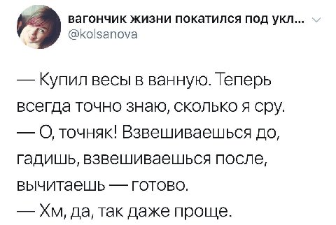 вагончик жизни покатился под укл... @kolsanova Купил весы в ванную. Теперь всегда точно знаю, сколько я сру. О точняк! Взвешиваешься до, гадишь, взвешиваешься после, вычитаешь готово. да, так даже про