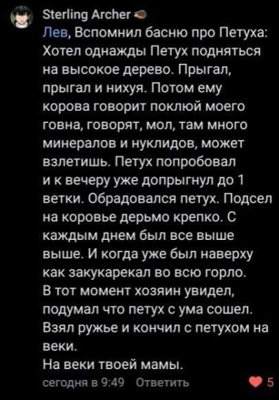 Sterling Archer Лев, Вспомнил басню про Петуха: Хотел однажды Петух подняться на высокое дерево. Прыгал, прыгал и нихуя. Потом ему корова говорит поклюй моего говна, говорят, мол, там много минералов 