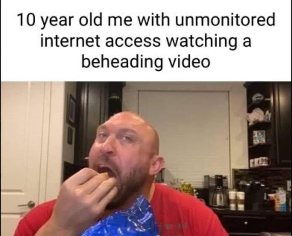 10 year old me with unmonitored internet access watching a beheading video