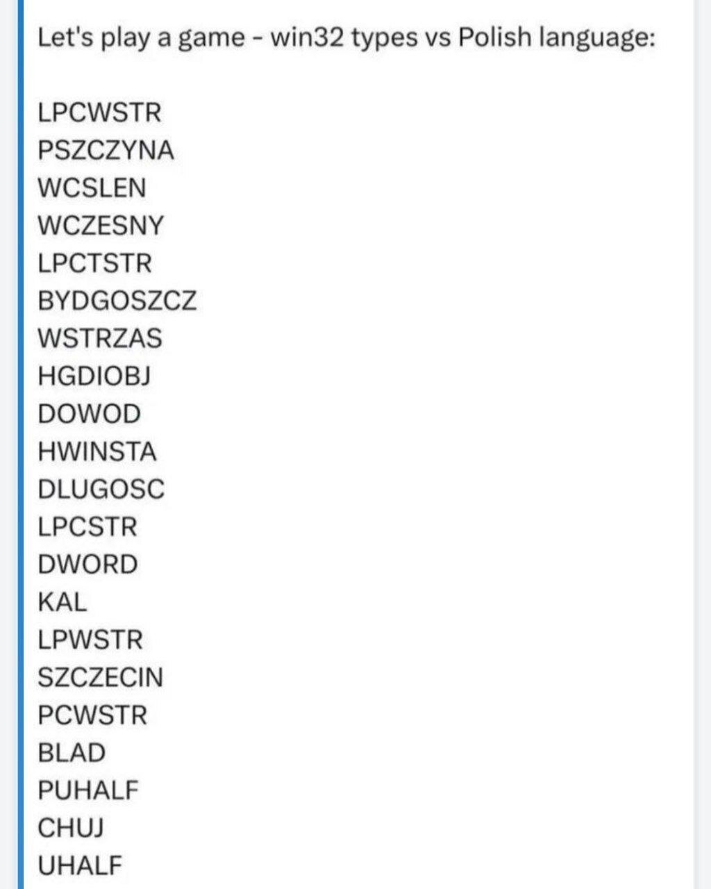 Let's play а game win32 types Polish language: LPCWSTR PSZCZYNA WCSLEN WCZESNY LPCTSTR BYDGOSZCZ WSTRZAS DOWOD HWINSTA DLUGOSC LPCSTR DWORD KAL LPWSTR SZCZECIN PCWSTR BLAD PUHALF CHUJ UHALF