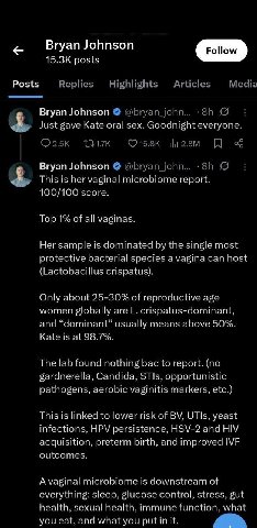 Bryan Johnson posts Posts Replies Highlights Articles Media Bryan Johnson @bryan john... 9 4, Just gave Kate oral sex. Goodnight everyone. (7 15.8К Bryan Johnson @Бгуап 4, This is her vaginal microbio