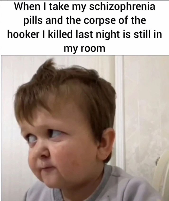 When take my schizophrenia pills and the corpse of the hooker killed last night 1$ still in my room