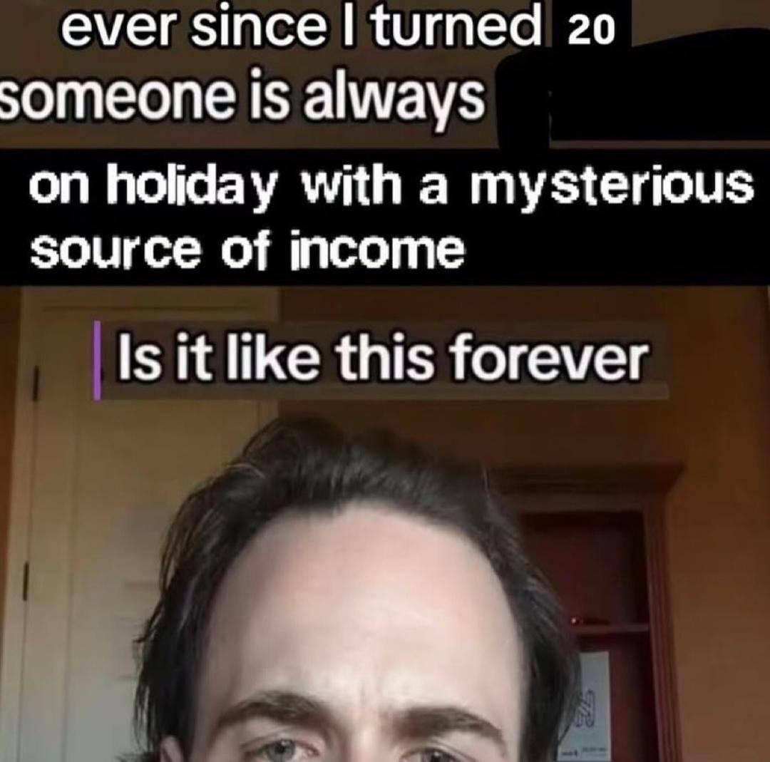 ever since turned 20 someone is always on holiday with a mysterious source of income Is it like this forever
