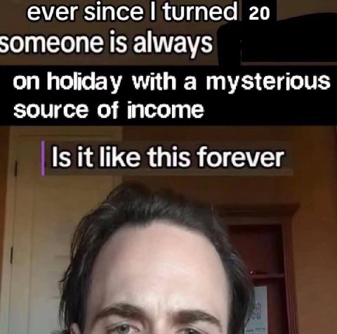ever since turned 20 someone is always on holiday with a mysterious source of income Is it like this forever