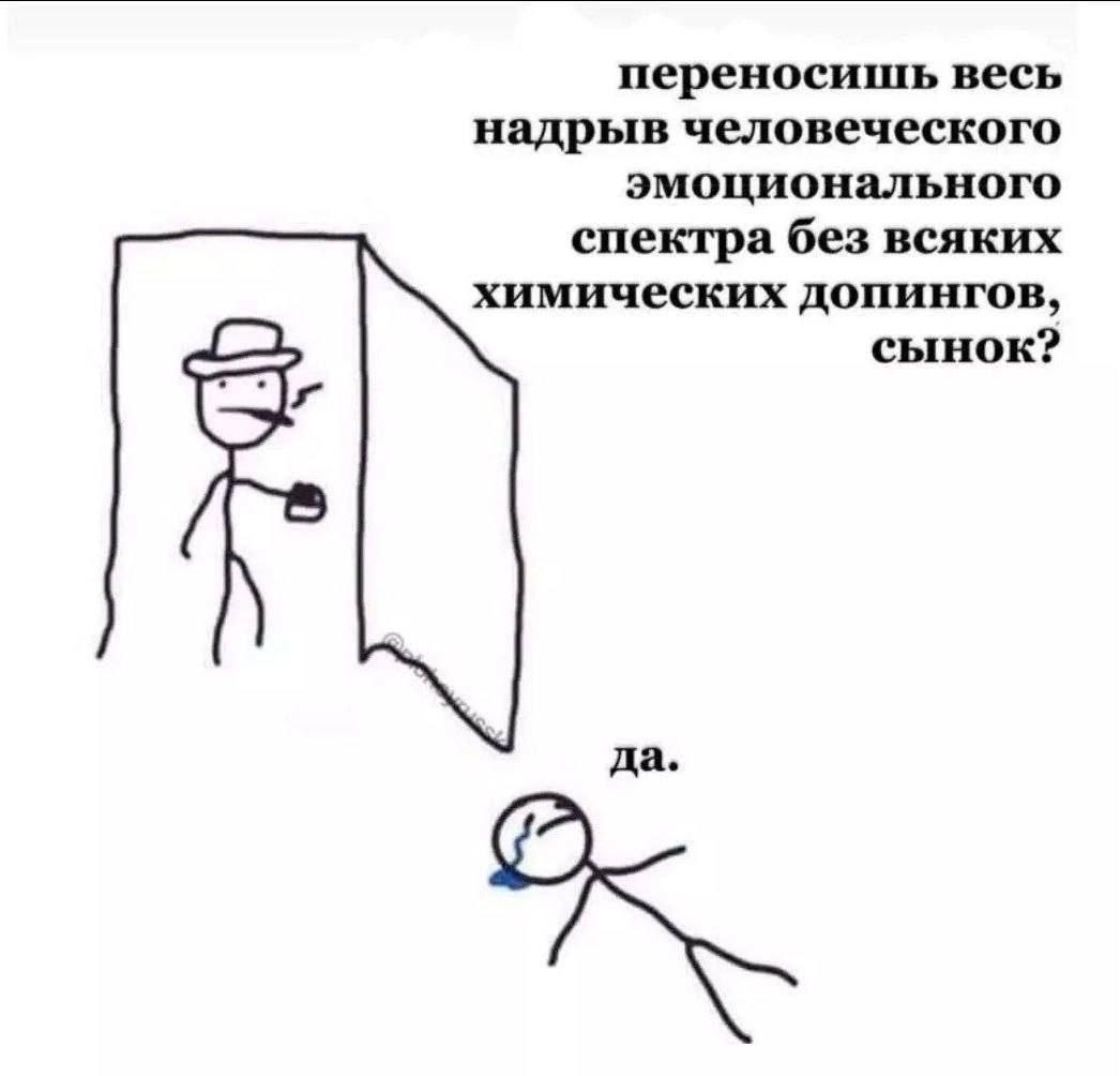переносишь весь надрыв человеческого эмоционального спектра без всяких химических допингов, сынок? да.