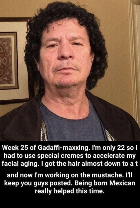 a Week 25 of Gadaffi-maxxing. то nly 22 $0 had to use special cremes to accelerate my facial aging. got the hair almost down to at and now working on the mustache. I'll keep you guys posted. Being bor