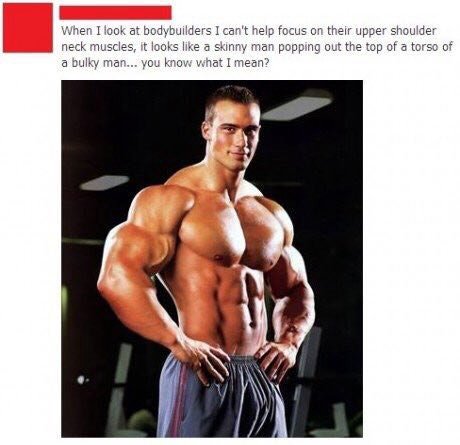 When I look at bodybuilders I can't help focus their upper shoulder neck muscles, it looks like а skinny man popping out he ога torso of a bulky man. you know what I mean? А\