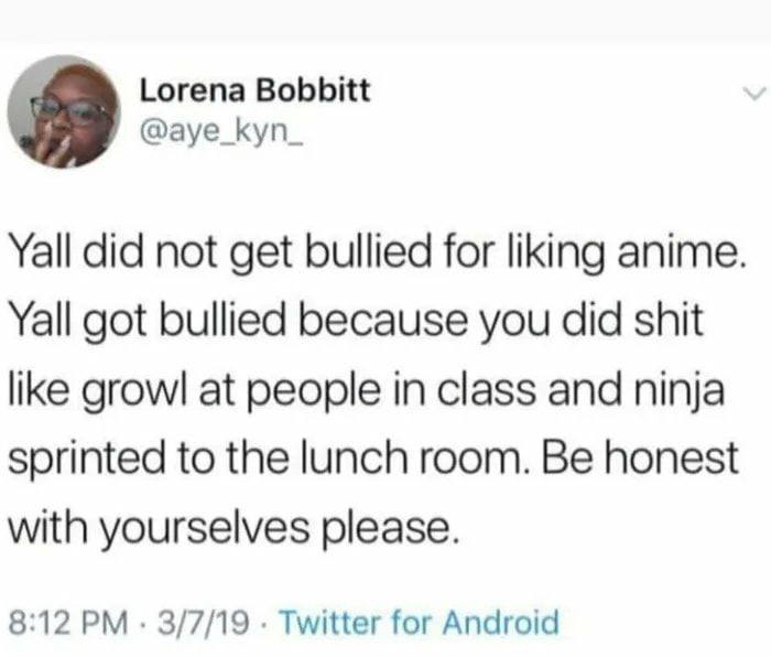 Lorena Bobbitt @aye_kyn_ Yall did not get bullied for liking anime Yall got bullied because you did shit like growl at people in class and ninja sprinted to the lunch room. Be honest with yourselves p