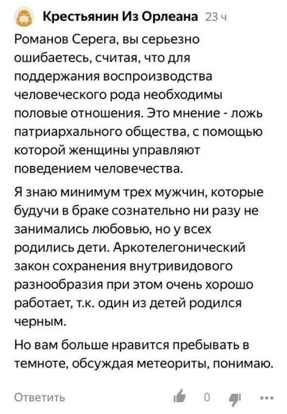 Крестьянин Из Орлеана 23 4 Романов Серега, вы серьезно ошибаетесь, считая, что для поддержания воспроизводства человеческого рода необходимы половые отношения. Это мнение ложь патриархального общества