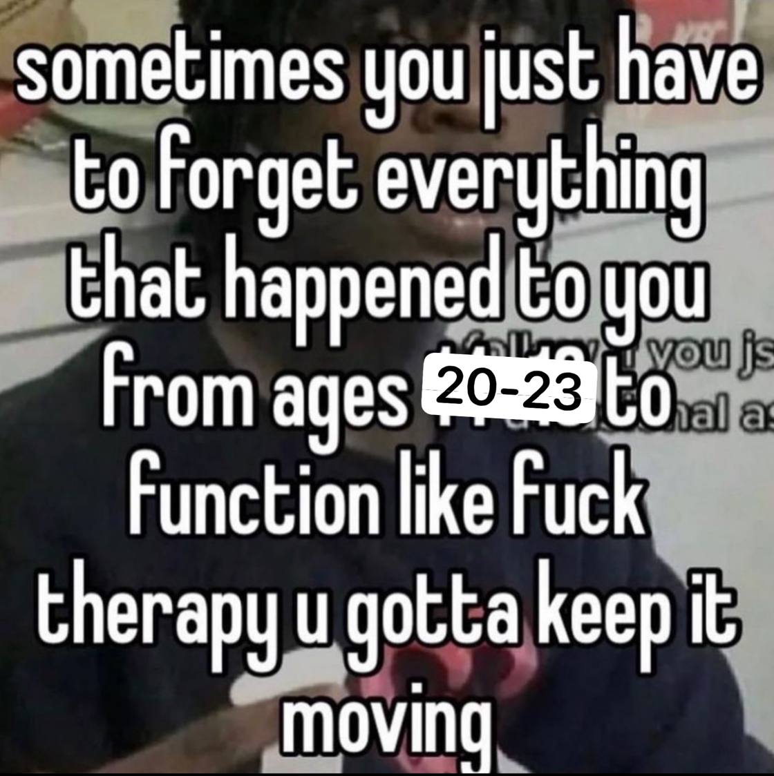 sometimes you just have to Forget everything that happened to you From ages Function like Fuck therapy gotta keep it moving