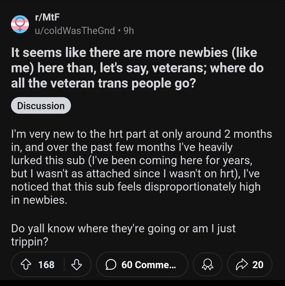 r/MtF u/coldWasTheGnd It seems like there are more newbies (like me) here than, let's say, veterans; where all the veteran trans people very new to the hrt part at only around 2 months in, and over th