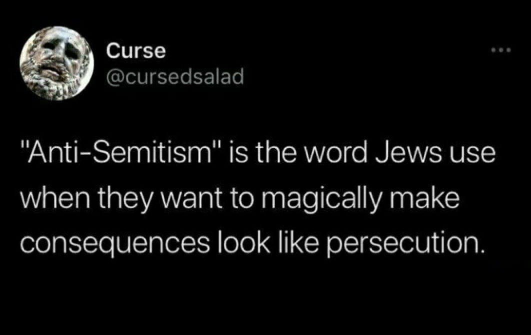 Curse @cursedsalad "Anti-Semitism" is the word Jews use when they want to magically make consequences look like persecution.