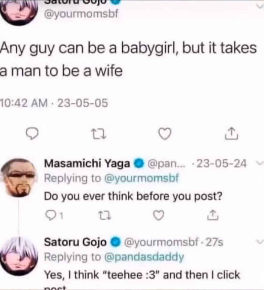 @yourmomsbf Any guy can be a babygirl, but it takes aman to be a wife 10:42 23-05-05 Masamichi Yaga @pan 23-05-24 Replying to @yourmomsbf you ever think before you post? Satoru Gojo @yourmomsbf Replyi