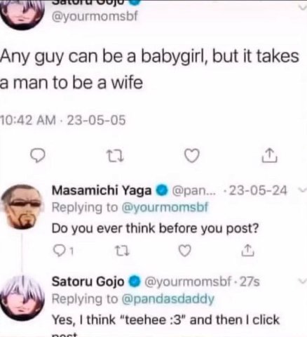 @yourmomsbf Any guy can be a babygirl, but it takes aman to be a wife 10:42 23-05-05 Masamichi Yaga @pan 23-05-24 Replying to @yourmomsbf you ever think before you post? Satoru Gojo @yourmomsbf Replyi