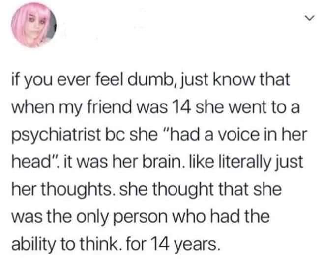 if you ever feel dumb, just know that when my friend was 14 she went to a psychiatrist she “had a voice in her head" it was her brain. like literally just her thoughts. she thought that she was the on
