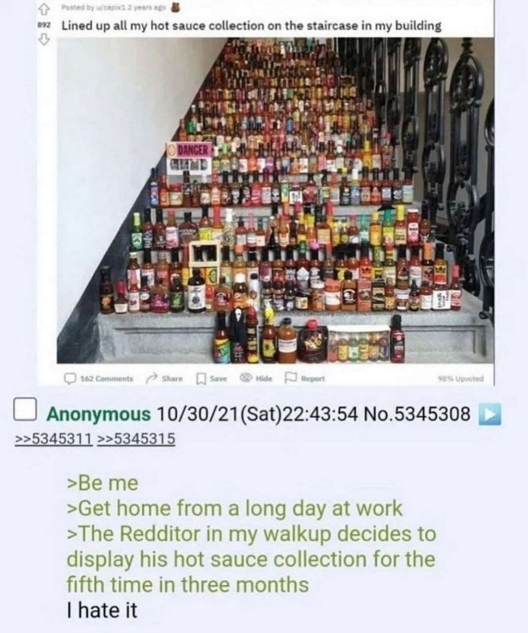 Lined up all my hot sauce collection on the staircase in my building i] 1 О Anonymous 10/30/21 №.5345308 >>5345311 >>5345315 >Be me >Get home from a long day at work >The Redditor in my walkup decides