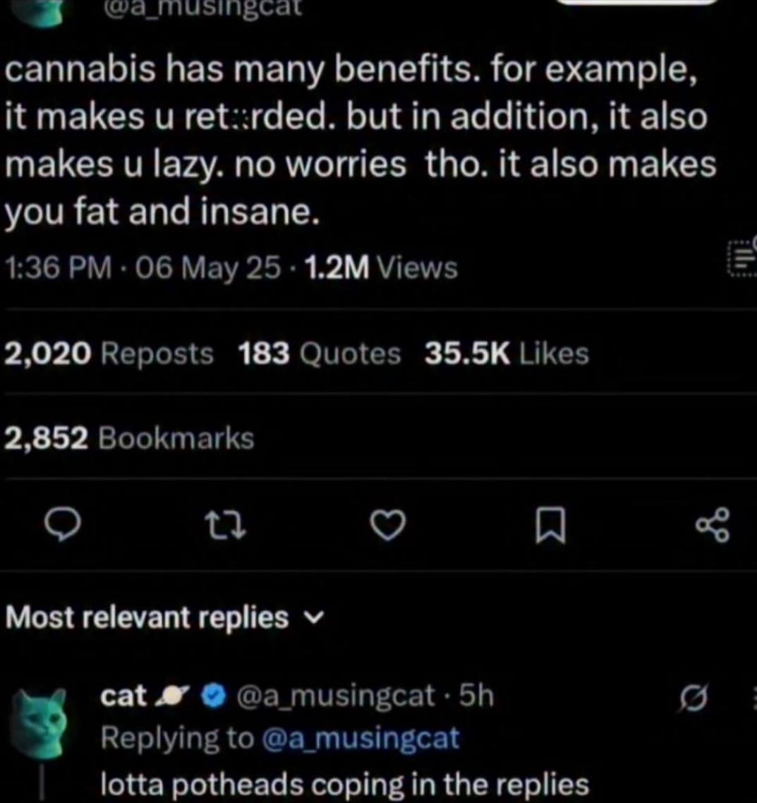 cannabis has many benefits. for example, it makes ret::rded. but in addition, it also makes lazy. no worries tho. it also makes you fat and insane. 1:36 Мау 25 Views 2,020 Reposts 183 Quotes Likes 2,8