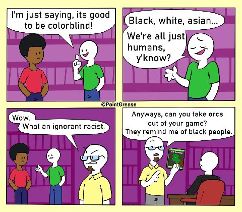 just saying, its good to be colorblind! Black, white, asian... We're all just humans, y'know? @PaintGrease Wow Anyways, can you take orcs out of your game? What an ignorant racist. They remind me of b