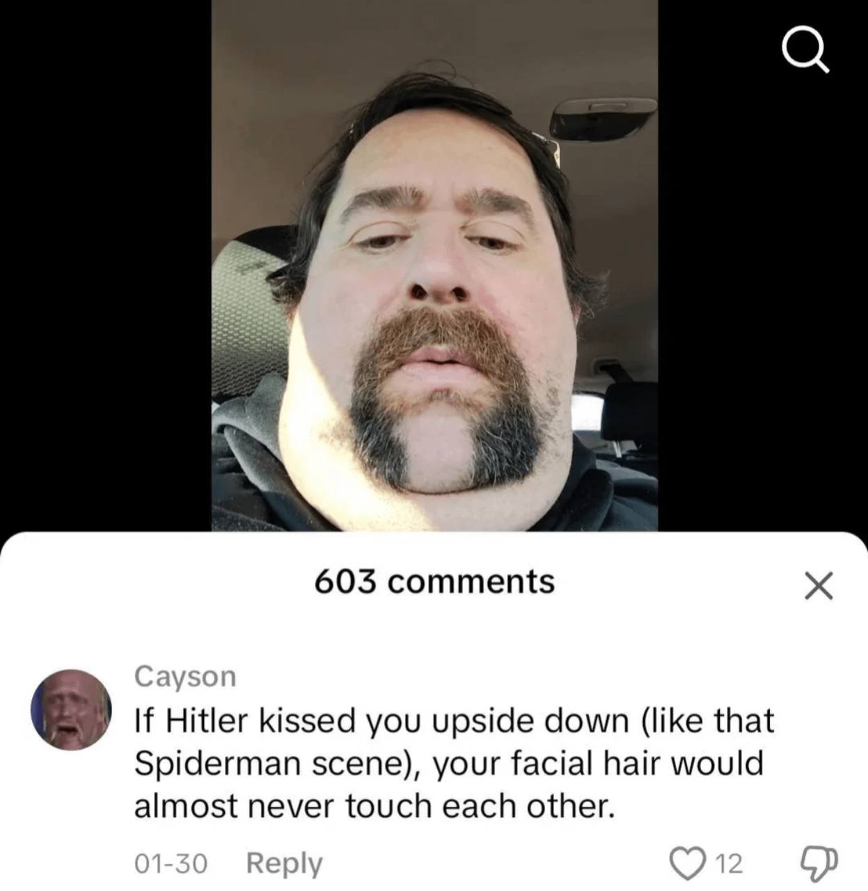 603 comments If Hitler kissed you upside down (like that Spiderman scene), your facial hair would almost never touch each other. 01-30 Reply