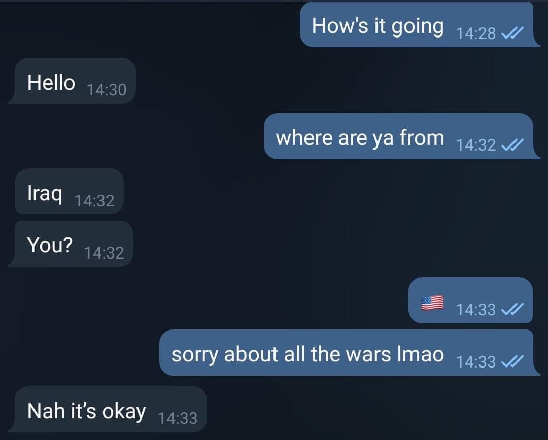 How's it going Hello where are from lraq You? sorry about all the wars Imao Nah it’s okay