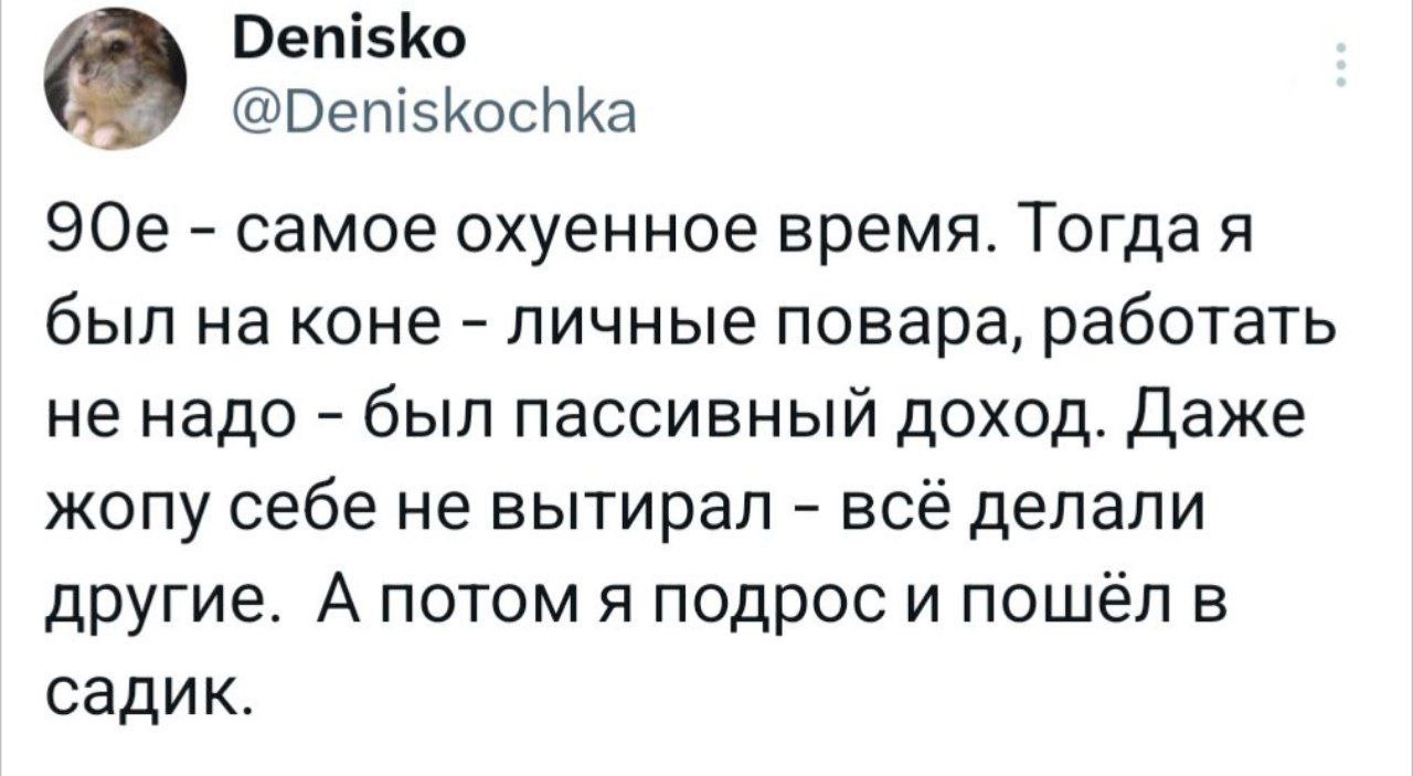 Denisko @Deniskochka самое охуенное время. Гогдая был на коне личные повара, работать не надо был пассивный доход. Даже жопу себе не вытирал всё делали другие. А потом я подрос и пошел в садик.