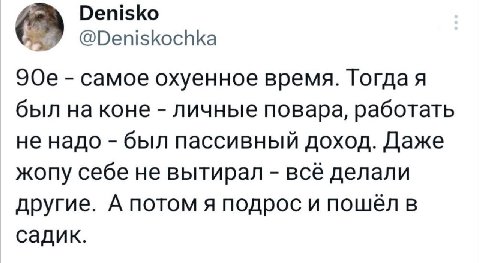 Denisko @Deniskochka самое охуенное время. Гогдая был на коне личные повара, работать не надо был пассивный доход. Даже жопу себе не вытирал всё делали другие. А потом я подрос и пошел в садик.