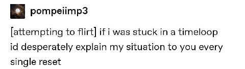pompelimp3 to flirt] if i was stuck in a timeloop desperately explain my situation to you every single reset