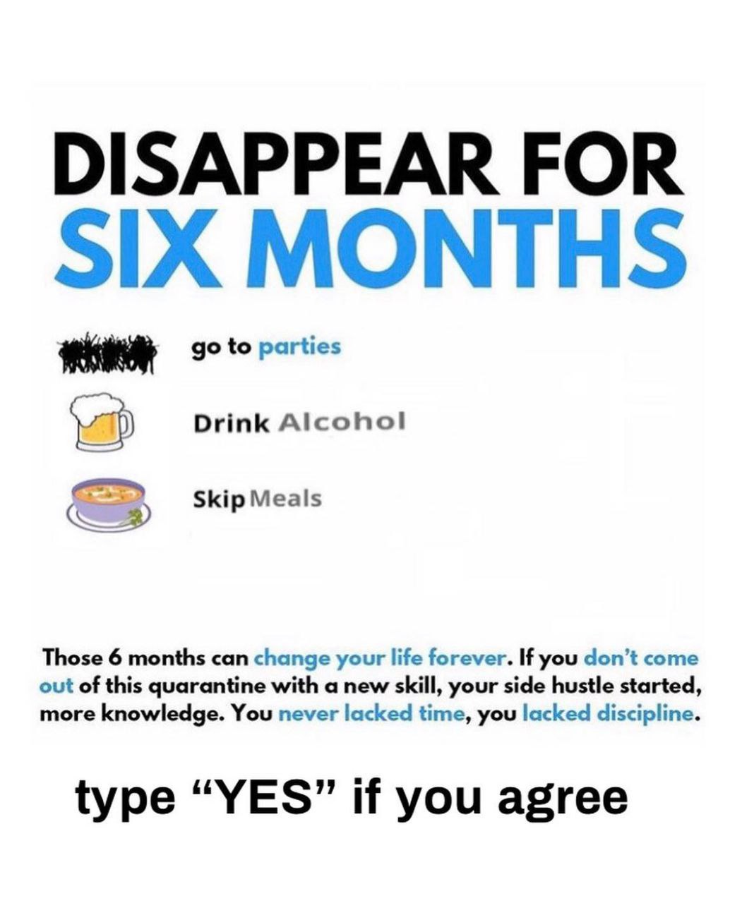 DISAPPEAR FOR SIX MONTHS to parties Drink Alcohol Skip Meals Those 6 months can change your life forever. If you don’t come out of this quarantine with a new skill, your side hustle started, more know
