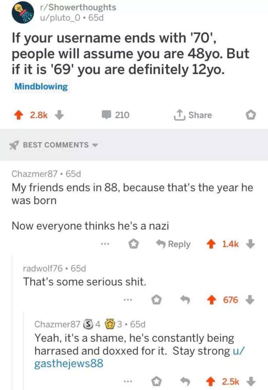 r/Showerthoughts u/pluto_O If your username ends with '70", people will assume you are But if it is '69' you are definitely Mindblowing 210 Share BEST COMMENTS я Chazmer87 My friends ends in 88, becau