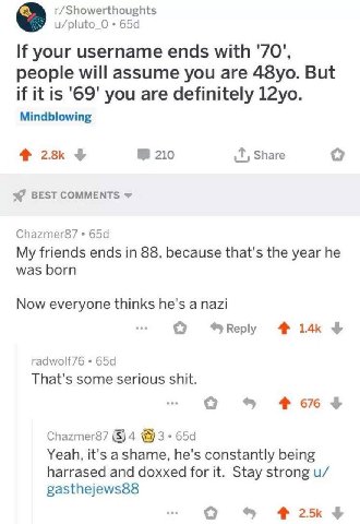 r/Showerthoughts u/pluto_O If your username ends with '70", people will assume you are But if it is '69' you are definitely Mindblowing 210 Share BEST COMMENTS я Chazmer87 My friends ends in 88, becau