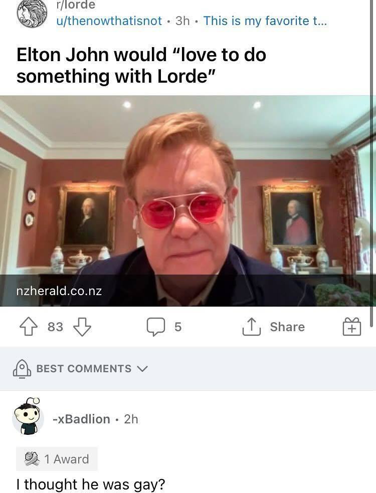 4 логае u/thenowthatisnot This is my favorite Elton John would “love to something with Lorde” 4 4+ nzherald.co.nz (2 5 Share {5} BEST COMMENTS -xBadlion 1 Award thought he was gay?