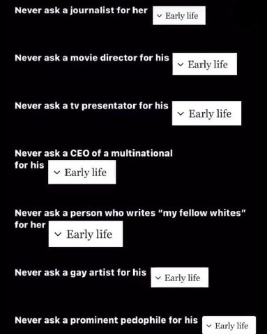 Never ask а Journalist for her Early life Never ask a movie director for his у Еайу Never ask а presentator for his Early life Never ask a CEO of a multinational for his у Early life Never ask a perso