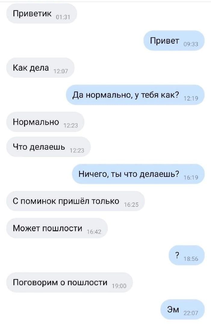 Приветик о... Привет 09:33 Как дела Да нормально, у тебя как? Нормально Что делаешь Ничего, ты что делаешь? С поминок пришёл только Может пошлости 18:56 Поговорим о пошлости 22:07