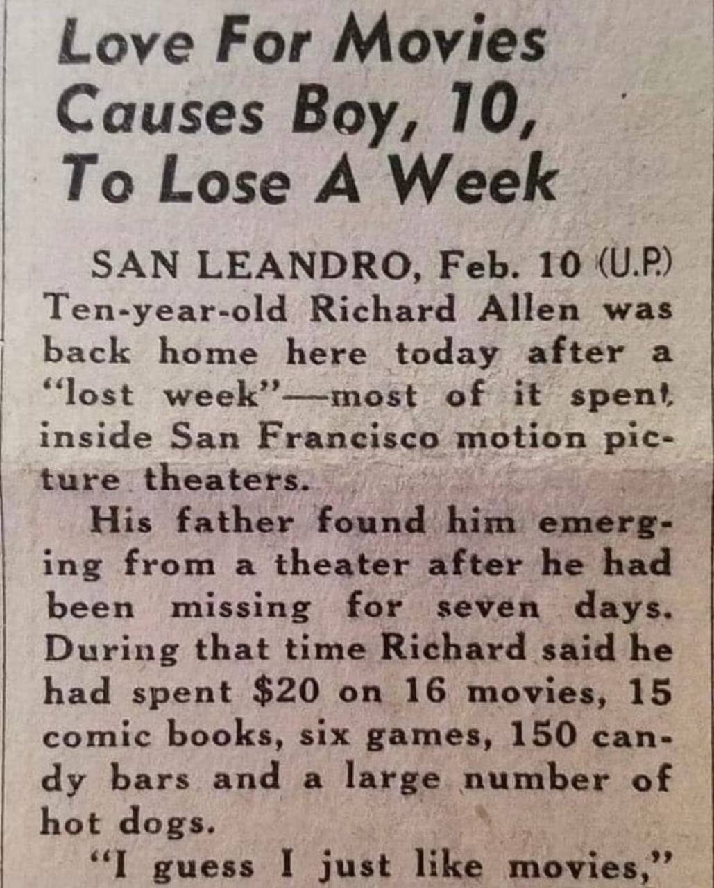 Love For Movies Causes Boy, 10, To Lose A Week SAN LEANDRO, Feb. 10 (U.P) Ten-year-old Richard Allen was back home here today after a “lost week”—most of it spent inside San Francisco motion pic- ture
