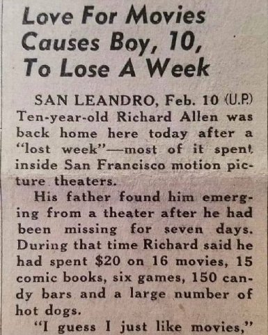 Love For Movies Causes Boy, 10, To Lose A Week SAN LEANDRO, Feb. 10 (U.P) Ten-year-old Richard Allen was back home here today after a “lost week”—most of it spent inside San Francisco motion pic- ture
