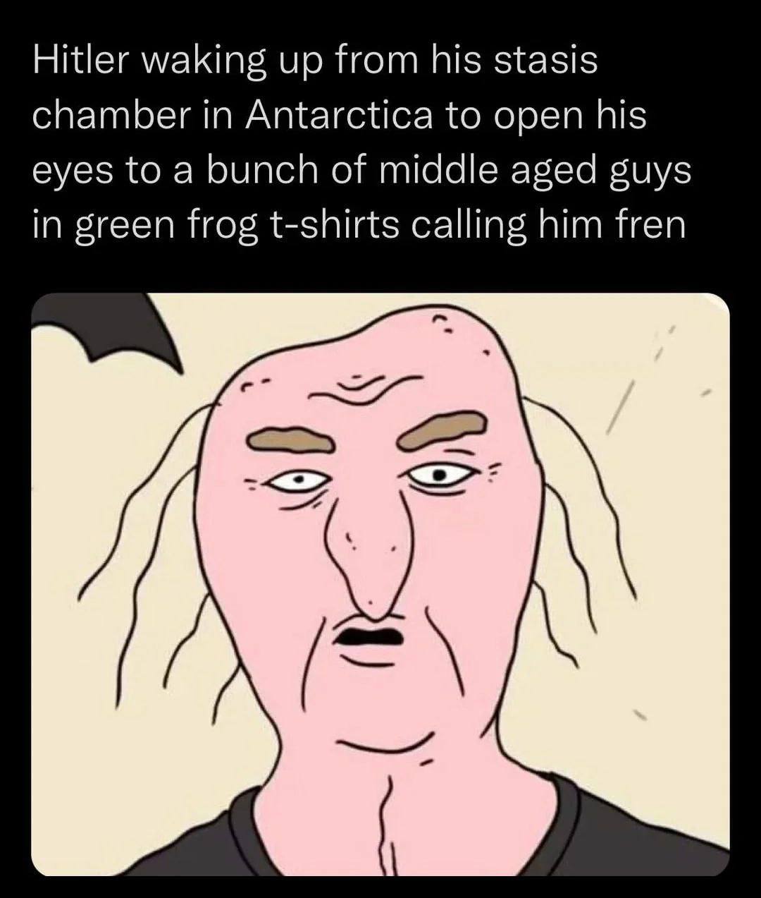 Hitler waking up from his stasis chamber in Antarctica to open his eyes to a bunch of middle aged guys in green frog t-shirts calling him fren