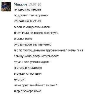 Максим 15:07:20 пиздец постанова подрочил так ахуенно кончил на лист a4 в ванне андрюха мылся лист туда не варик выкинуть в окно тоже оно шкафом заставленно я с полуспущенными трусами начал жечь лист 