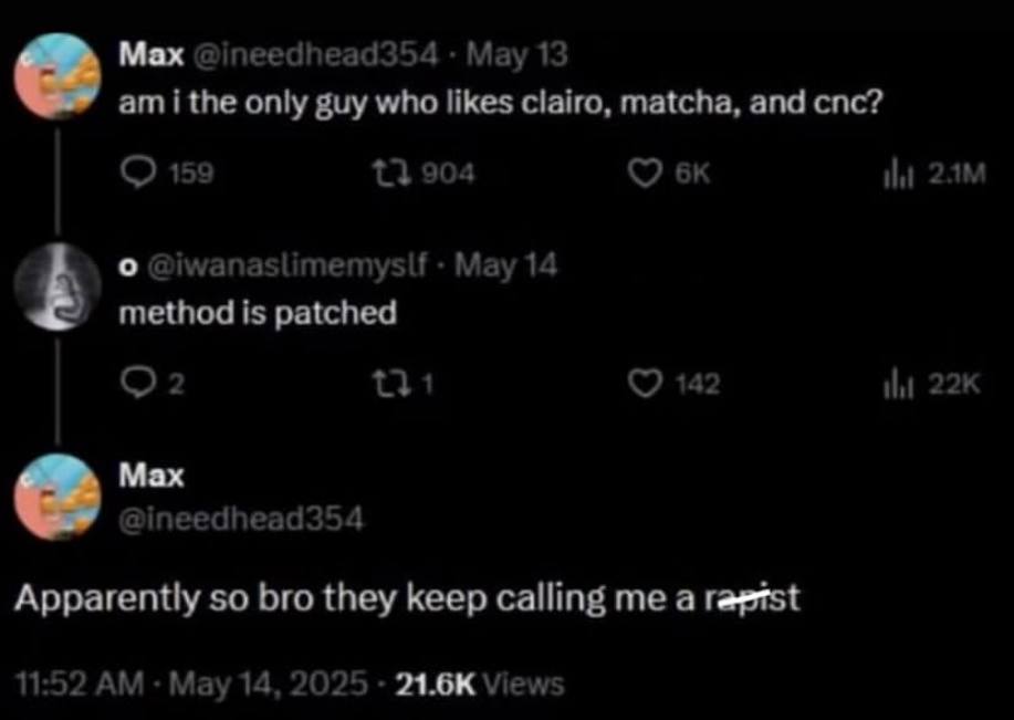 Мах @ineedhead354 May 13 i the only guy who likes clairo, matcha, and cnc? 159 73 904 о @iwanaslimemyslf Мау 14 method is patched 5 42 Max @ineedhead354 Apparently so bro they keep calling me a 11:52 