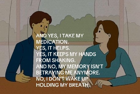 AND YES, I TAKE MEDICATION. _YES, IT HELPS. IT KEEPS MY HANDS FROM SHAKING. АМО MY MEMORY ISN'T BETRAYING ME ANYMORE. NO, DON'T WAKE UP HOLDING MY BREATH.