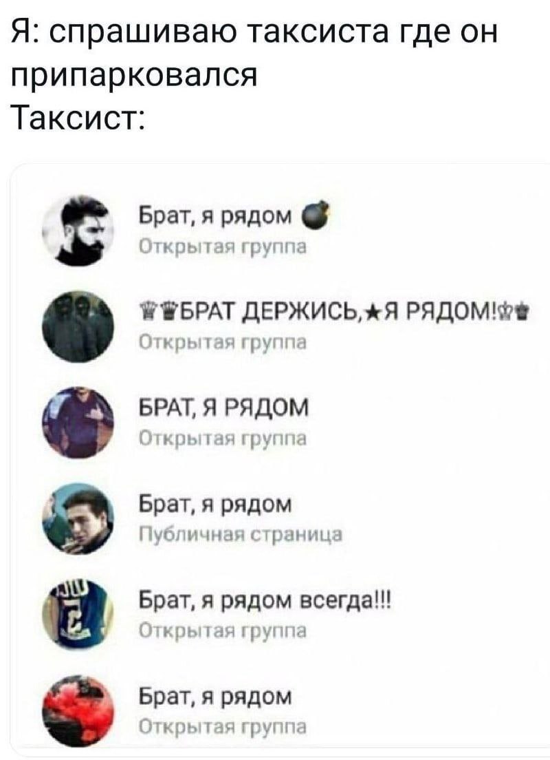 Я: спрашиваю таксиста где он припарковался Таксист: Брат, я рядом Открытая группа ДЕРЖИСЬ, РЯДОМ Открытая группа БРАТ, Я РЯДОМ Открытая группа Брат, я рядом Публичная страница Брат, я рядом Открытая г