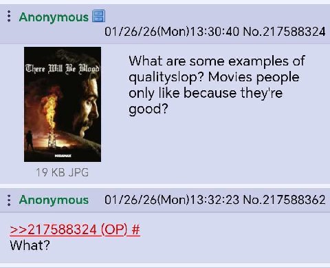 Anonymous 01/26/26(Моп)1 3:30:40 No.217588324 What are some examples of There Will Be qualityslop? Movies people only like because they're good? 19 JPG Anonymous 01/26/26(Mon)13:32:23 No.217588362 >>2