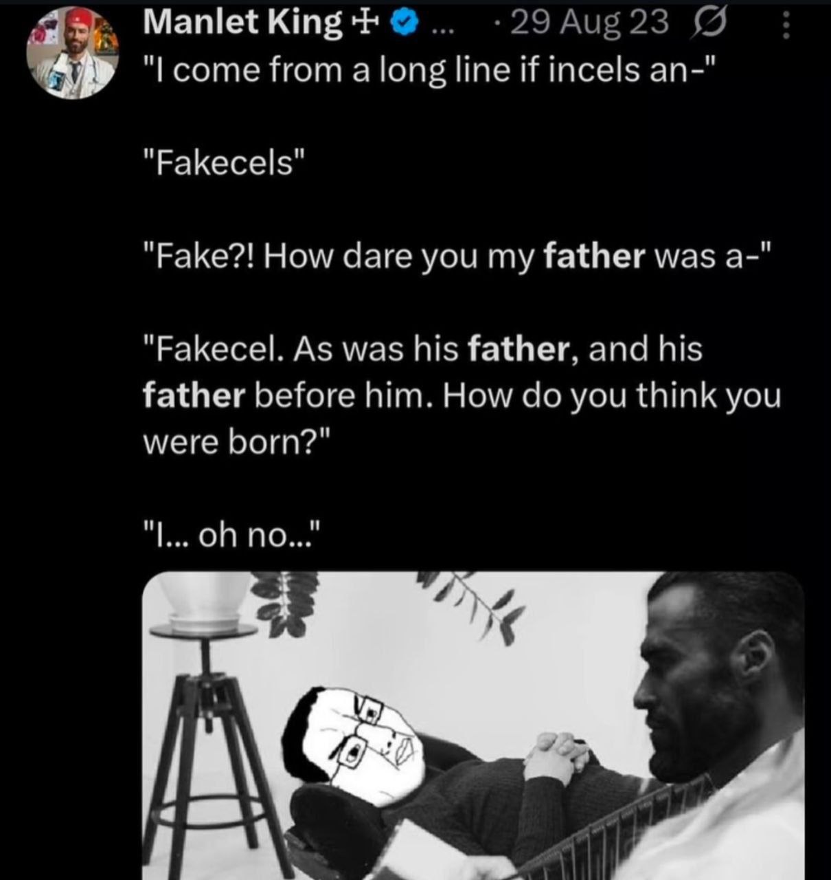 Manlet King соте from a long line if incels an-" "РаКесе|5" "Fake?! How dare you my father was a-" "Fakecel. As was his father, and his father before him. How you think you were born?" В’