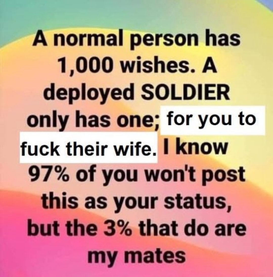 A normal person has 1,000 wishes. A deployed SOLDIER only has one; for you to fuck their wife. know 97% of you won't post this as your status, but the 3% that are my mates
