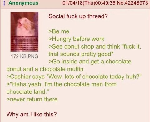 Anonymous 01/04/18(Thu)00:49:35 No.42248973 Social fuck up thread? >Hungry before work >See donut shop and think "fuck it, 172KBPNG that sounds pretty good" inside and get a chocolate donut and a choc