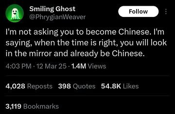 Smiling Ghost @PhrygianWeaver я not asking you to become Chinese. saying, when the time is right, you will look in the mirror and already be Chinese. 4:03 -12 Mar Views 4,028 Reposts 398 Quotes Likes 