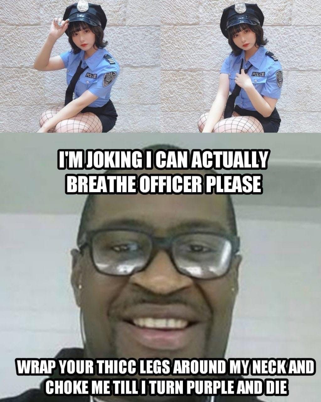CAN ACTUALLY? BREATHE OFFICER PLEASE WRAP YOUR THICC LEGS AROUND CHOKE ME TURN PURPLE AND DIE