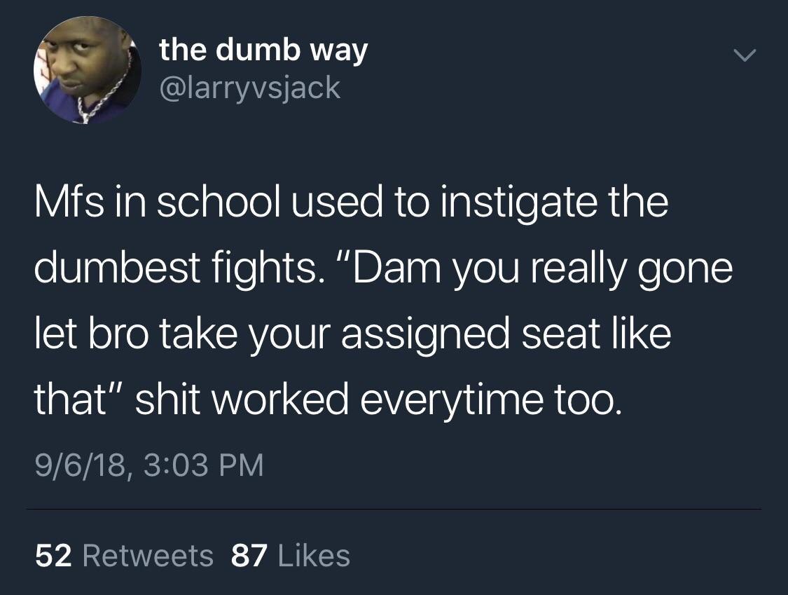 the dumb way @larryvsjack in school used to instigate the dumbest fights. “Dam you really gone let bro take your assigned seat like that” shit worked everytime too. 9/6/18, 3:03 52 Retweets 87 Likes