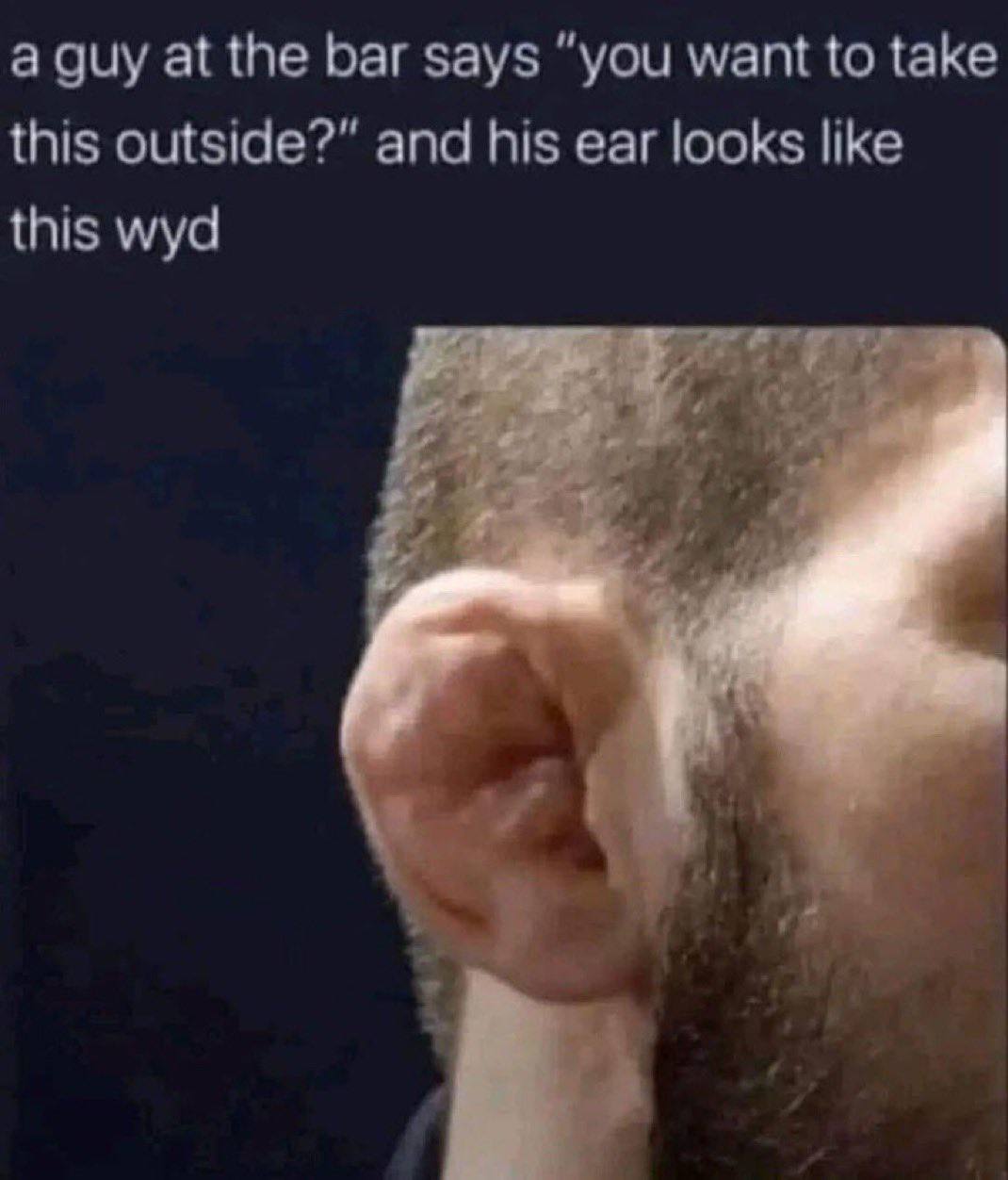a guy at the bar says “you want to take this outside?” and his ear looks like this wyd