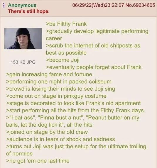 Anonymous 06/29/22(Wed)23:22:07 No.69234605 There's still hope. >be Filthy Frank у >gradually develop legitimate performing >scrub the internet of old shitposts as best as possible 453 JPG >become Joj